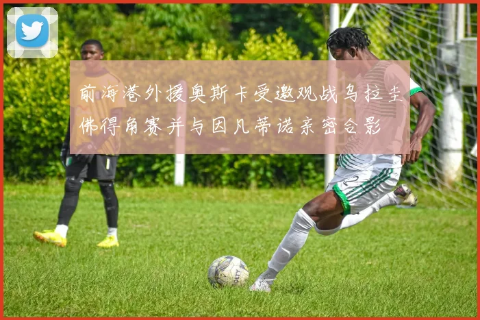 前海港外援奥斯卡受邀观战乌拉圭佛得角赛并与因凡蒂诺亲密合影
