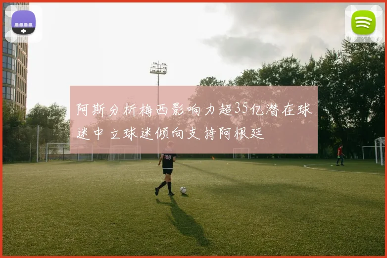 阿斯分析梅西影响力超35亿潜在球迷中立球迷倾向支持阿根廷
