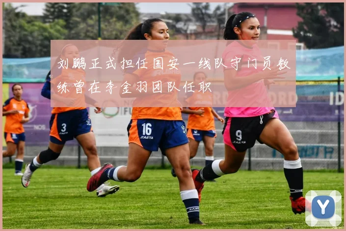 刘鹏正式担任国安一线队守门员教练曾在李金羽团队任职