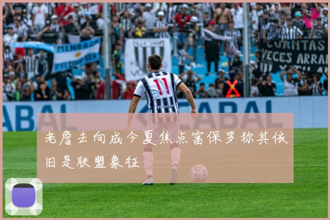 老詹去向成今夏焦点富保罗称其依旧是联盟象征