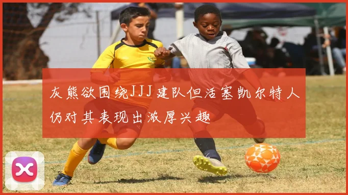灰熊欲围绕JJJ建队但活塞凯尔特人仍对其表现出浓厚兴趣