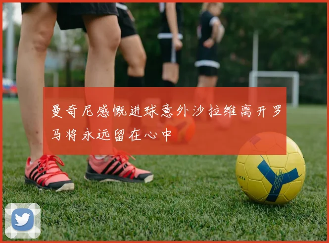 曼奇尼感慨进球意外沙拉维离开罗马将永远留在心中