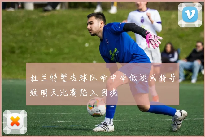 杜兰特警告球队命中率低迷或将导致明天比赛陷入困境