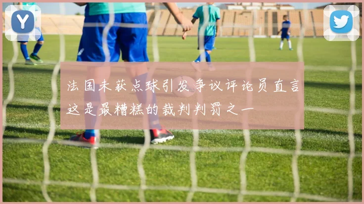 法国未获点球引发争议评论员直言这是最糟糕的裁判判罚之一