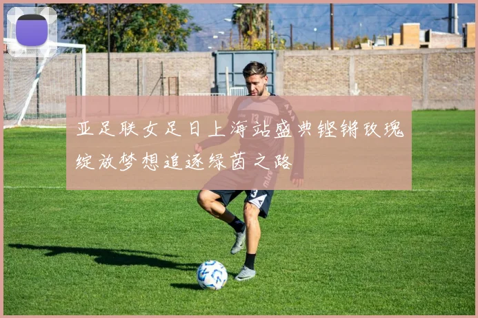 亚足联女足日上海站盛典铿锵玫瑰绽放梦想追逐绿茵之路