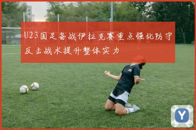 U23国足备战伊拉克赛重点强化防守反击战术提升整体实力