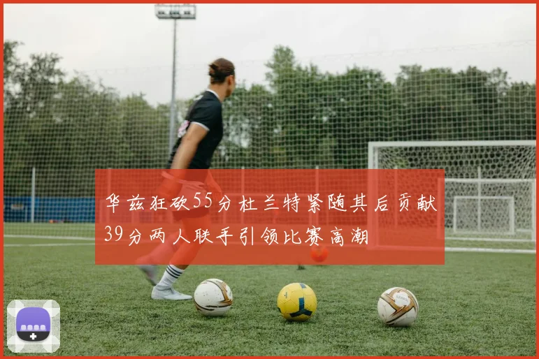 华兹狂砍55分杜兰特紧随其后贡献39分两人联手引领比赛高潮