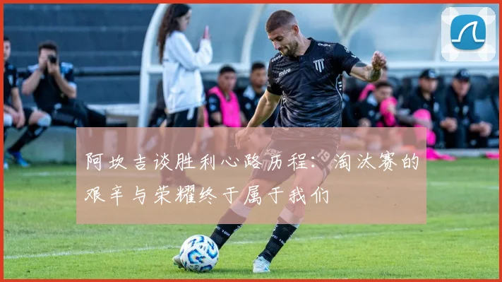 阿坎吉谈胜利心路历程：淘汰赛的艰辛与荣耀终于属于我们