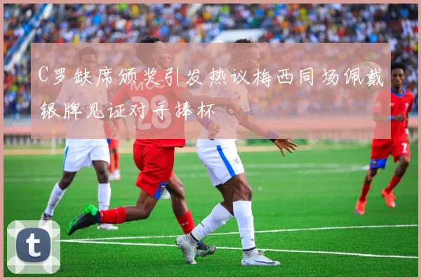 C罗缺席颁奖引发热议梅西同场佩戴银牌见证对手捧杯