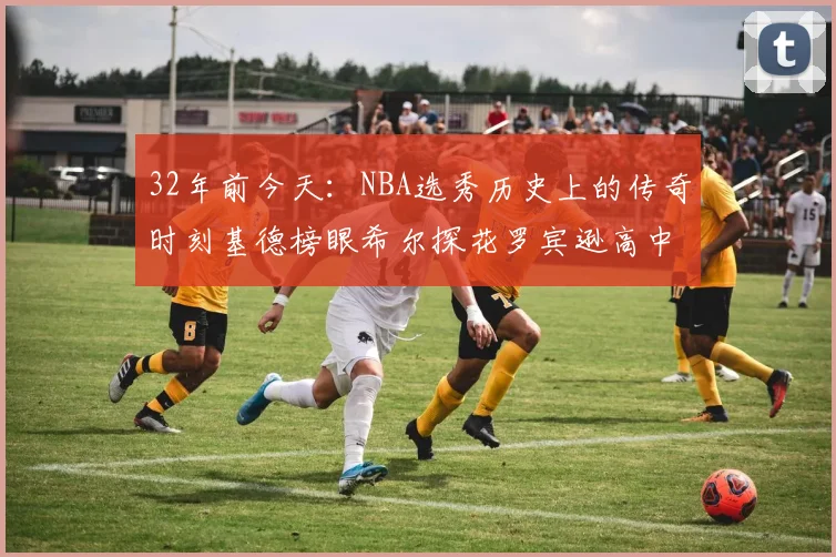 32年前今天：NBA选秀历史上的传奇时刻基德榜眼希尔探花罗宾逊高中状元回顾