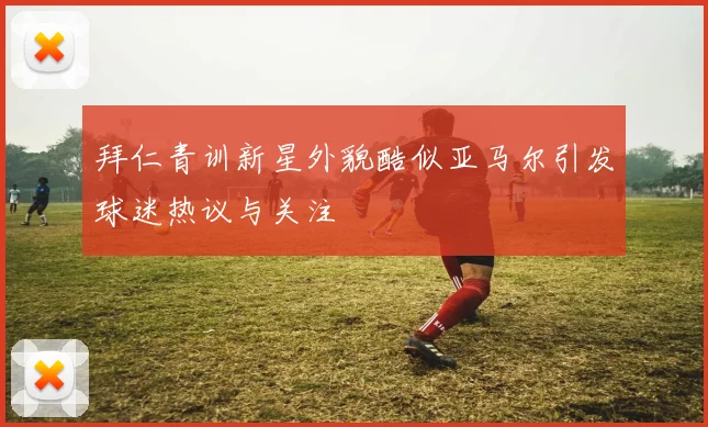 拜仁青训新星外貌酷似亚马尔引发球迷热议与关注