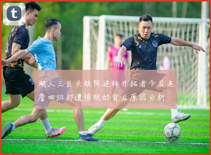 湖人三巨头缺阵逆转开拓者今日老詹回归却遭惨败的背后原因分析