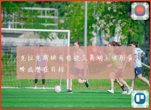 克拉克斯顿或将被交易湖人快船黄蜂成潜在目标