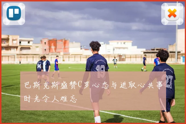 巴斯克斯盛赞C罗心态与进取心共事时光令人难忘