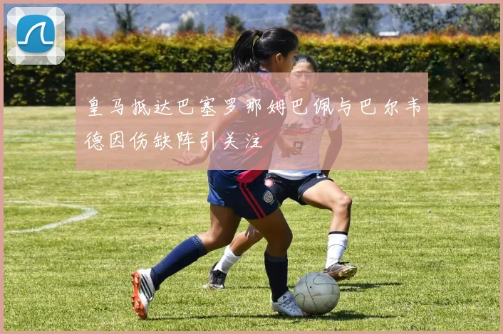 皇马抵达巴塞罗那姆巴佩与巴尔韦德因伤缺阵引关注