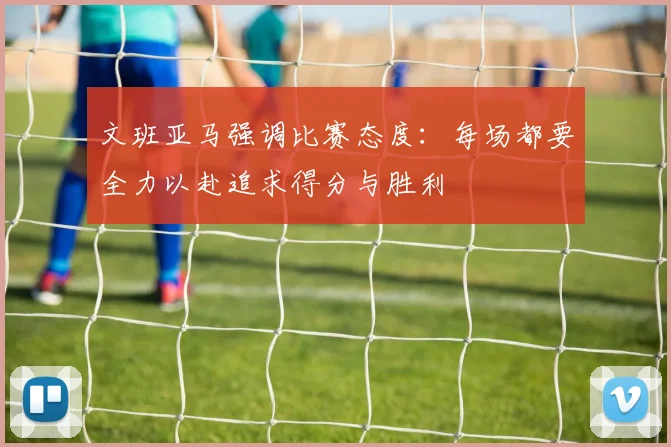 文班亚马强调比赛态度：每场都要全力以赴追求得分与胜利