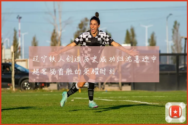 辽宁铁人创造历史成功归沈喜迎中超客场首胜的荣耀时刻