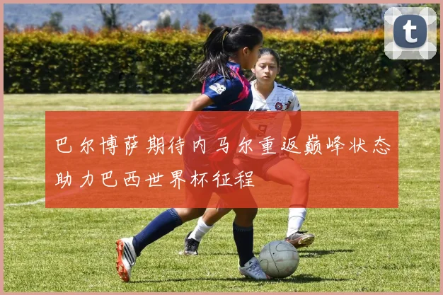 巴尔博萨期待内马尔重返巅峰状态助力巴西世界杯征程