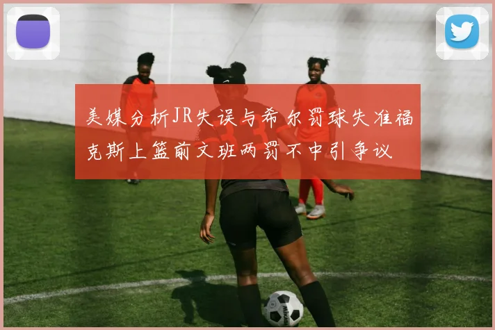 美媒分析JR失误与希尔罚球失准福克斯上篮前文班两罚不中引争议