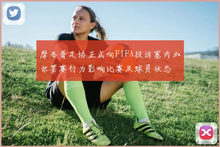 摩洛哥足协正式向FIFA投诉塞内加尔罢赛行为影响比赛及球员状态