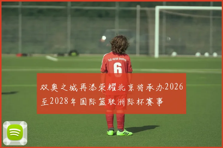 双奥之城再添荣耀北京将承办2026至2028年国际篮联洲际杯赛事
