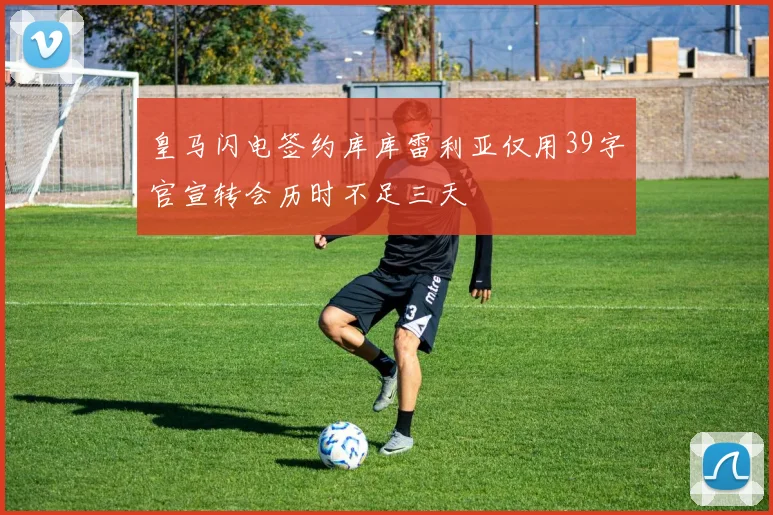皇马闪电签约库库雷利亚仅用39字官宣转会历时不足三天