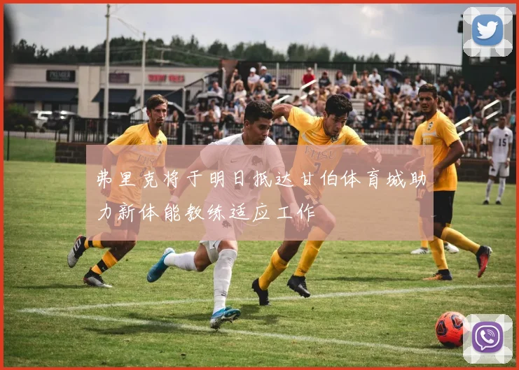 弗里克将于明日抵达甘伯体育城助力新体能教练适应工作